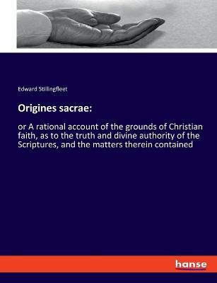 Origines sacrae: or A rational account of the grounds of Christian faith, as to the truth and divine authority of the Scriptures, and the matters therein contained - Edward Stillingfleet - cover