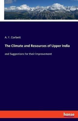 The Climate and Resources of Upper India: and Suggestions for their Improvement - A F Corbett - cover