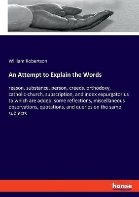 An Attempt to Explain the Words: reason, substance, person, creeds, orthodoxy, catholic-church, subscription, and index expurgatorius to which are added, some reflections, miscellaneous observations, quotations, and queries on the same subjects - William Robertson - cover