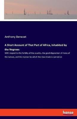 A Short Account of That Part of Africa, Inhabited by the Negroes: With respect to the fertility of the country, the good disposition of many of the natives, and the manner by which the slave trade is carried on - Anthony Benezet - cover