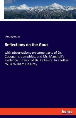 Reflections on the Gout: with observations on some parts of Dr. Cadogan's pamphlet, and Mr. Marshall's evidence in favor of Dr. Le Fèvre. In a letter to Sir William De Grey - Anonymous - cover