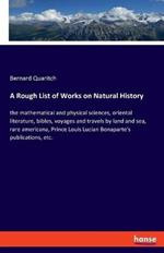 A Rough List of Works on Natural History: the mathematical and physical sciences, oriental literature, bibles, voyages and travels by land and sea, rare americana, Prince Louis Lucian Bonaparte's publications, etc.