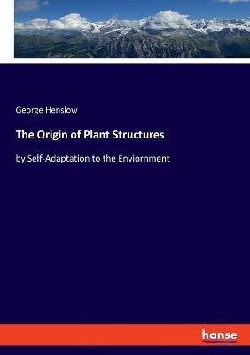 The Origin of Plant Structures: by Self-Adaptation to the Enviornment - George Henslow - cover