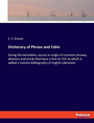 Dictionary of Phrase and Fable: Giving the derivation, source or origin of common phrases, allusions and words that have a Tale to Tell; to which is added a Concise Bibliography of English Literature - E C Brewer - cover