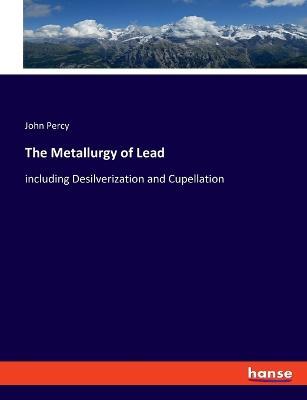The Metallurgy of Lead: including Desilverization and Cupellation - John Percy - cover