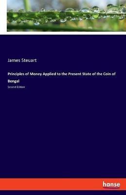 Principles of Money Applied to the Present State of the Coin of Bengal: Second Edition - James Steuart - cover