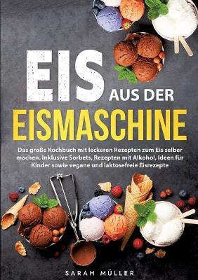 Eis aus der Eismaschine: Das große Kochbuch mit leckeren Rezepten zum Eis selber machen. Inklusive Sorbets, Rezepten mit Alkohol, Ideen für Kinder sowie vegane und laktosefreie Eisrezepte - Sarah Müller - cover