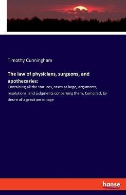 The law of physicians, surgeons, and apothecaries: Containing all the statutes, cases at large, arguments, resolutions, and judgments concerning them. Compiled, by desire of a great personage - Timothy Cunningham - cover