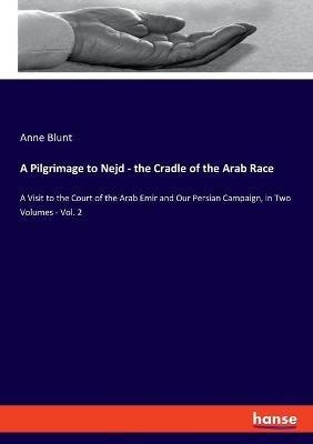 A Pilgrimage to Nejd - the Cradle of the Arab Race: A Visit to the Court of the Arab Emir and Our Persian Campaign, in Two Volumes - Vol. 2 - Anne Blunt - cover