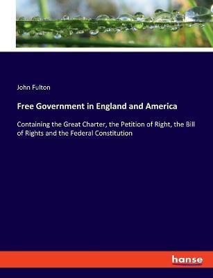 Free Government in England and America: Containing the Great Charter, the Petition of Right, the Bill of Rights and the Federal Constitution - John Fulton - cover
