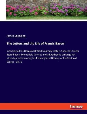 The Letters and the Life of Francis Bacon: including all his Occasional Works namely Letters Speeches Tracts State Papers Memorials Devices and all Authentic Writings not already printed among his Philosophical Literary or Professional Works - Vol. 6 - James Spedding - cover