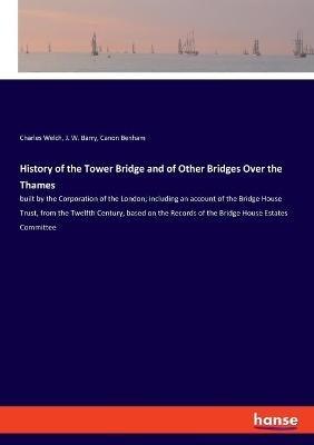 History of the Tower Bridge and of Other Bridges Over the Thames: built by the Corporation of the London; including an account of the Bridge House Trust, from the Twelfth Century, based on the Records of the Bridge House Estates Committee - Charles Welch,J W Barry,Canon Benham - cover