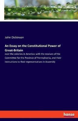 An Essay on the Constitutional Power of Great-Britain: over the colonies in America: with the resolves of the Committee for the Province of Pennsylvania, and their instructions to their representatives in Assembly - John Dickinson - cover