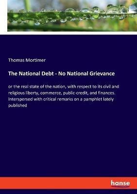 The National Debt - No National Grievance: or the real state of the nation, with respect to its civil and religious liberty, commerce, public-credit, and finances. Interspersed with critical remarks on a pamphlet lately published - Thomas Mortimer - cover