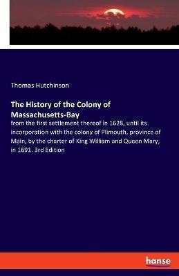 The History of the Colony of Massachusetts-Bay: from the first settlement thereof in 1628, until its incorporation with the colony of Plimouth, province of Main, by the charter of King William and Queen Mary, in 1691. 3rd Edition - Thomas Hutchinson - cover