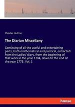 The Diarian Miscellany: Consisting of all the useful and entertaining parts, both mathematical and poetical, extracted from the Ladies' diary, from the beginning of that work in the year 1704, down to the end of the year 1773. Vol. 1