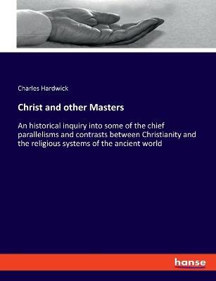 Christ and other Masters: An historical inquiry into some of the chief parallelisms and contrasts between Christianity and the religious systems of the ancient world - Charles Hardwick - cover