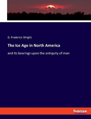 The Ice Age in North America: and its bearings upon the antiquity of man - G Frederick Wright - cover
