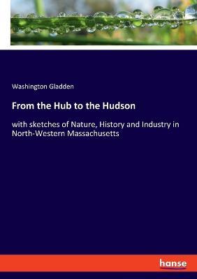 From the Hub to the Hudson: with sketches of Nature, History and Industry in North-Western Massachusetts - Washington Gladden - cover