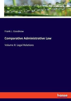 Comparative Administrative Law: Volume II: Legal Relations - Frank J Goodnow - cover