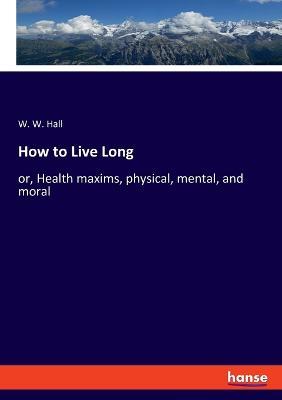How to Live Long: or, Health maxims, physical, mental, and moral - W W Hall - cover