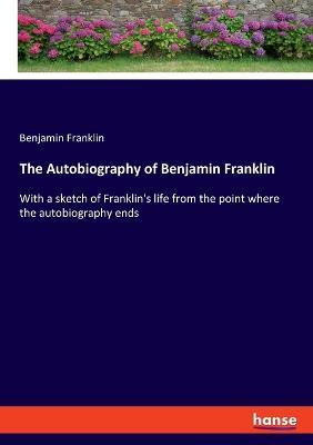 The Autobiography of Benjamin Franklin: With a sketch of Franklin's life from the point where the autobiography ends - Benjamin Franklin - cover