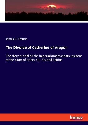 The Divorce of Catherine of Aragon: The story as told by the imperial ambassadors resident at the court of Henry VIII. Second Edition - James a Froude - cover