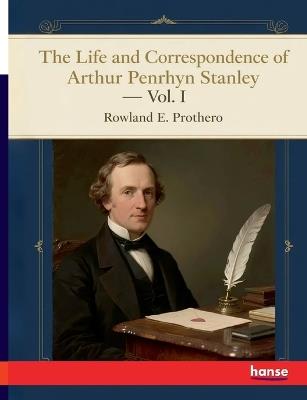 The Life and Correspondence of Arthur Penrhyn Stanley: Late Dean of Westminster - Vol. I - Rowland E Prothero - cover