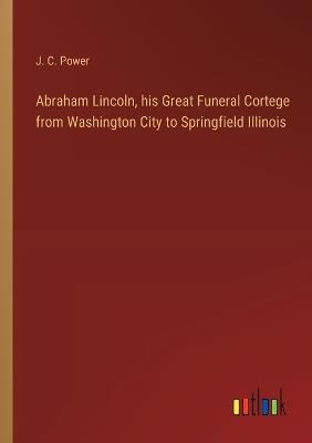 Abraham Lincoln, his Great Funeral Cortege from Washington City to Springfield Illinois - J C Power - cover