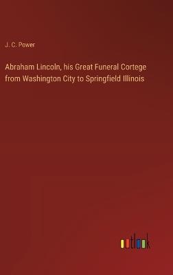 Abraham Lincoln, his Great Funeral Cortege from Washington City to Springfield Illinois - J C Power - cover