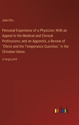 Personal Experience of a Physician; With an Appeal to the Medical and Clerical Professions; and an Appendix, a Review of "Christ and the Temperance Question," in the Christian Union: in large print - John Ellis - cover