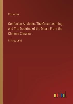 Confucian Analects: The Great Learning, and The Doctrine of the Mean; From the Chinese Classics: in large print - Confucius - cover