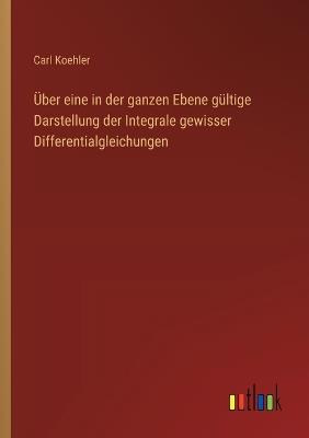 Über eine in der ganzen Ebene gültige Darstellung der Integrale gewisser Differentialgleichungen - Carl Koehler - cover