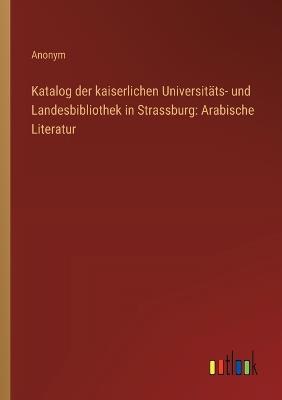 Katalog der kaiserlichen Universitäts- und Landesbibliothek in Strassburg: Arabische Literatur - Anonym - cover