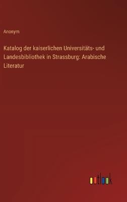Katalog der kaiserlichen Universitäts- und Landesbibliothek in Strassburg: Arabische Literatur - Anonym - cover