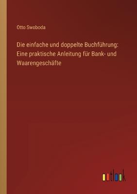 Die einfache und doppelte Buchführung: Eine praktische Anleitung für Bank- und Waarengeschäfte - Otto Swoboda - cover
