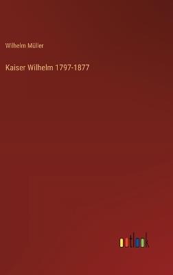 Kaiser Wilhelm 1797-1877 - Wilhelm Müller - cover