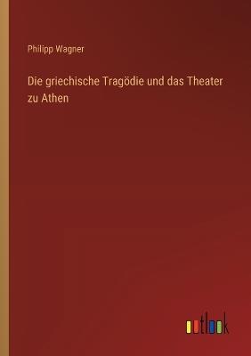 Die griechische Tragödie und das Theater zu Athen - Philipp Wagner - cover