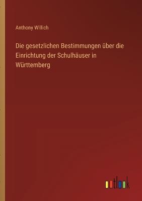 Die gesetzlichen Bestimmungen über die Einrichtung der Schulhäuser in Württemberg - Anthony Willich - cover