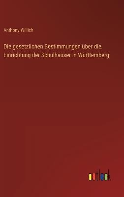 Die gesetzlichen Bestimmungen über die Einrichtung der Schulhäuser in Württemberg - Anthony Willich - cover
