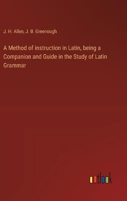 A Method of instruction in Latin, being a Companion and Guide in the Study of Latin Grammar - J B Greenough,J H Allen - cover
