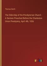 The Eldership of the Presbyterian Church: A Sermon Preached Before the Charleston Union Presbytery, April 4th, 1836