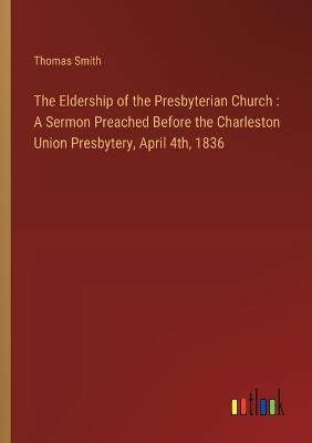 The Eldership of the Presbyterian Church: A Sermon Preached Before the Charleston Union Presbytery, April 4th, 1836 - Thomas Smith - cover