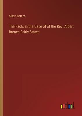 The Facts in the Case of of the Rev. Albert Barnes Fairly Stated - Albert Barnes - cover