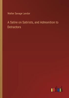 A Satire on Satirists, and Admonition to Detractors - Walter Savage Landor - cover