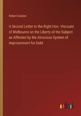 A Second Letter to the Right Hon. Viscount of Melbourne on the Liberty of the Subject as Affected by the Atrocious System of Imprisonment for Debt - Robert Gordon - cover