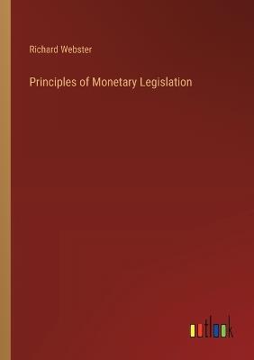 Principles of Monetary Legislation - Richard Webster - cover