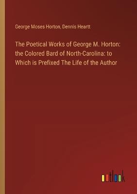 The Poetical Works of George M. Horton: the Colored Bard of North-Carolina: to Which is Prefixed The Life of the Author - George Moses Horton,Dennis Heartt - cover
