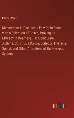 Mesmerism in Disease: a Few Plain Facts, with a Selection of Cases, Proving its Efficacy in Deafness, Tic Douloureux, Asthma, St. Vitus's Dance, Epilepsy, Hysteria, Spinal, and Other Affections of the Nervous System - Henry Storer - cover