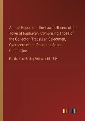 Annual Reports of the Town Officers of the Town of Fairhaven, Comprising Those of the Collector, Treasurer, Selectmen, Overseers of the Poor, and School Committee.: For the Year Ending February 15, 1884. - cover